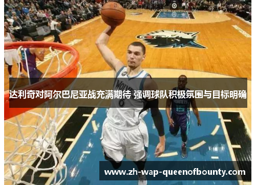 达利奇对阿尔巴尼亚战充满期待 强调球队积极氛围与目标明确 达利奇对阿尔巴尼亚战充满期待 强调球队积极氛围与目标明确