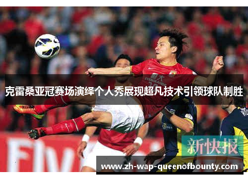 克雷桑亚冠赛场演绎个人秀展现超凡技术引领球队制胜 克雷桑亚冠赛场演绎个人秀展现超凡技术引领球队制胜