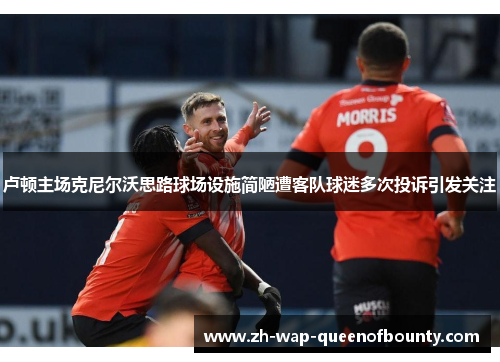 卢顿主场克尼尔沃思路球场设施简陋遭客队球迷多次投诉引发关注 卢顿主场克尼尔沃思路球场设施简陋遭客队球迷多次投诉引发关注