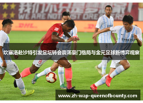 坎塞洛赴沙特引发足坛转会震荡豪门格局与金元足球新博弈观察