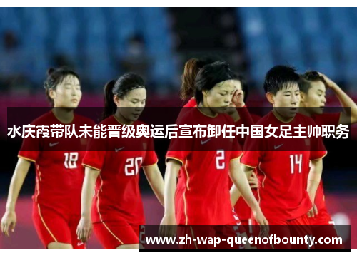 水庆霞带队未能晋级奥运后宣布卸任中国女足主帅职务