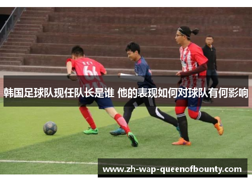 韩国足球队现任队长是谁 他的表现如何对球队有何影响