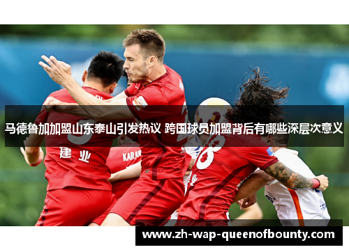 马德鲁加加盟山东泰山引发热议 跨国球员加盟背后有哪些深层次意义