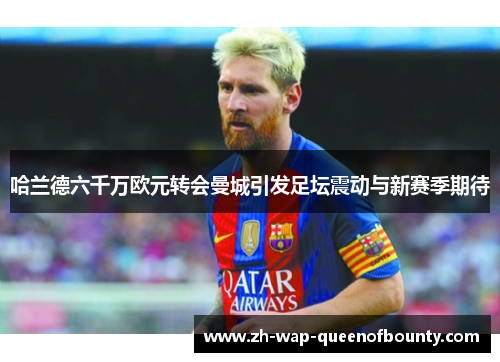 哈兰德六千万欧元转会曼城引发足坛震动与新赛季期待 哈兰德六千万欧元转会曼城引发足坛震动与新赛季期待